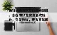 ayx game-托特纳姆冲刺阶段篮板制胜，志在NBA总决赛名次提升，引发热议，更衣室氛围转暖的简单介绍-ayx game