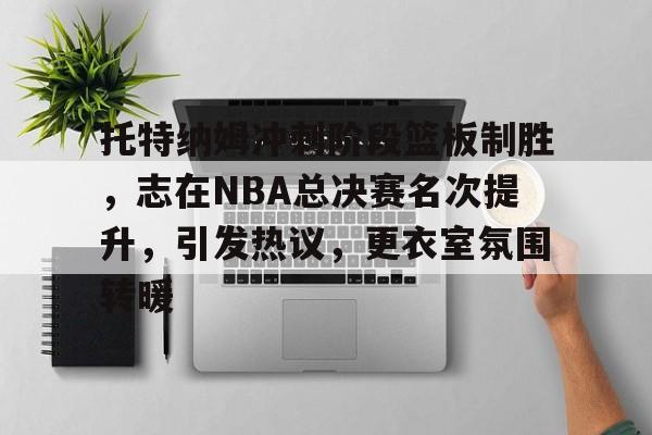托特纳姆冲刺阶段篮板制胜，志在NBA总决赛名次提升，引发热议，更衣室氛围转暖的简单介绍